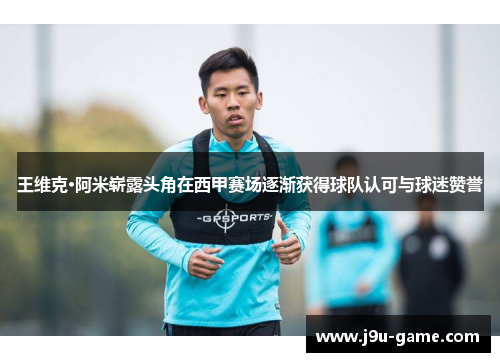 王维克·阿米崭露头角在西甲赛场逐渐获得球队认可与球迷赞誉