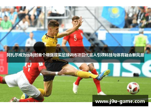 阿扎尔成为比利时首个增强现实足球训练项目代言人引领科技与体育融合新风潮