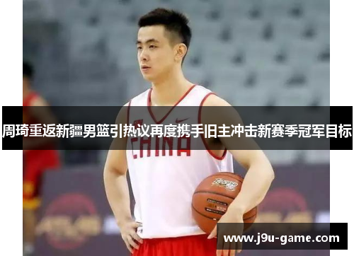 周琦重返新疆男篮引热议再度携手旧主冲击新赛季冠军目标