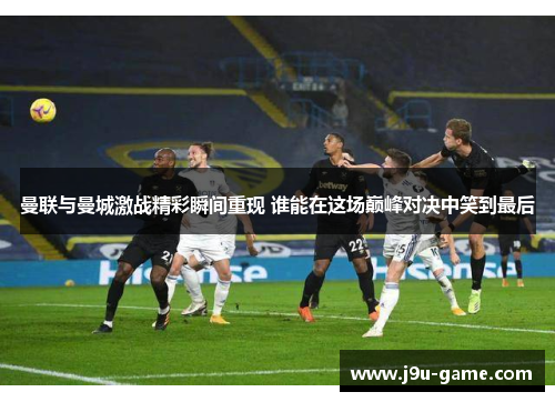 曼联与曼城激战精彩瞬间重现 谁能在这场巅峰对决中笑到最后