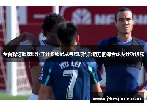 全面探讨武磊职业生涯多项纪录与其时代影响力的综合深度分析研究